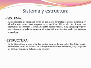 Sistema y estructura
- SISTEMA:
Es concepción de la lengua como un conjunto de unidades que se definen por
el valor que tienen con respecto a la totalidad. Dicho de otro forma, los
elementos que forman la lengua no están desordenados, ni se agrupan por puro
azar, sino que se relacionan entre sí, sistemáticamente, formando por lo tanto
un código.
-ESTRUCTURA:
Es la disposición y orden de las partes dentro de un todo. También puede
entenderse como un sistema de conceptos coherentes enlazados, cuyo objetivo
es precisar la esencia del objeto de estudio.
 