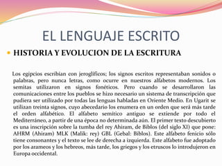 EL LENGUAJE ESCRITO
 HISTORIA Y EVOLUCION DE LA ESCRITURA
Los egipcios escribían con jeroglíficos; los signos escritos representaban sonidos o
palabras, pero nunca letras, como ocurre en nuestros alfabetos modernos. Los
semitas utilizaron en signos fonéticos. Pero cuando se desarrollaron las
comunicaciones entre los pueblos se hizo necesario un sistema de transcripción que
pudiera ser utilizado por todas las lenguas habladas en Oriente Medio. En Ugarit se
utilizan treinta signos, cuyo abecedario los enumera en un orden que será más tarde
el orden alfabético. El alfabeto semítico antiguo se extiende por todo el
Mediterráneo, a partir de una época no determinada aún. El primer texto descubierto
es una inscripción sobre la tumba del rey Ahiram, de Biblos (del siglo XI) que pone:
AHRM (Ahiram) MLK (Malik: rey) GBL (Gebal: Biblos). Este alfabeto fenicio sólo
tiene consonantes y el texto se lee de derecha a izquierda. Este alfabeto fue adoptado
por los arameos y los hebreos, más tarde, los griegos y los etruscos lo introdujeron en
Europa occidental.
 