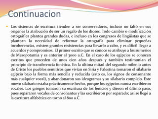 Continuacion
 Los sistemas de escritura tienden a ser conservadores, incluso no faltó en sus
orígenes la atribución de ser un regalo de los dioses. Todo cambio o modificación
ortográfica plantea grandes dudas, e incluso en los congresos de lingüistas que se
plantean la necesidad de reformar la ortografía para eliminar pequeñas
incoherencias, existen grandes resistencias para llevarlo a cabo, y es difícil llegar a
acuerdos y compromisos. El primer escrito que se conoce se atribuye a los sumerios
de Mesopotamia y es anterior al 3000 a.C. En el caso de los egipcios se conocen
escritos que proceden de unos cien años después y también testimonian el
principio de transferencia fonética. En la última mitad del segundo milenio antes
de Cristo los pueblos semíticos que vivían en Siria y Palestina tomaron el silabario
egipcio bajo la forma más sencilla y reducida (esto es, los signos de consonante
más cualquier vocal), y abandonaron sus ideogramas y su silabario complejo. Este
nuevo silabario estaba prácticamente hecho, porque los egipcios nunca escribieron
vocales. Los griegos tomaron su escritura de los fenicios y dieron el último paso,
pues separaron vocales de consonantes y las escribieron por separado; así se llegó a
la escritura alfabética en torno al 800 a.C.
 