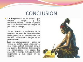 CONCLUSION
 La linguistica es la ciencia que
estudia la lengua y sus
transformaciones. Donde se puede
notar el desarrollo de esta según va
pasando el tiempo.
En su historia y evolución de la
escritura se nota la determinación
de las personas en comunicarse, dar
sentido y duración a lo que es su
pensamiento.
Para su comunicación estos se
valían de señales para relacionarse,
si se referían al sol, pintaban sol y si
era guerra dos flechas. Este sistema
era complicado, pero según fue
pasando el tiempo la linguistica iba
mejorando y aun sigue en su
mejora.
 