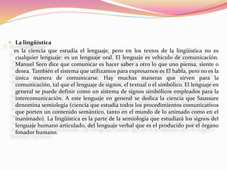  La lingüística
es la ciencia que estudia el lenguaje, pero en los textos de la lingüística no es
cualquier lenguaje: es un lenguaje oral. El lenguaje es vehículo de comunicación.
Manuel Seco dice que comunicar es hacer saber a otro lo que uno piensa, siente o
desea. También el sistema que utilizamos para expresarnos es El habla, pero no es la
única manera de comunicarse. Hay muchas maneras que sirven para la
comunicación, tal que el lenguaje de signos, el textual o el simbólico. El lenguaje en
general se puede definir como un sistema de signos simbólicos empleados para la
intercomunicación. A este lenguaje en general se dedica la ciencia que Saussure
denomina semiología (ciencia que estudia todos los procedimientos comunicativos
que porten un contenido semántico, tanto en el mundo de lo animado como en el
inanimado). La lingüística es la parte de la semiología que estudiará los signos del
lenguaje humano articulado, del lenguaje verbal que es el producido por el órgano
fonador humano.
 