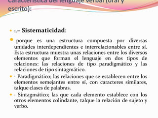 Característica del lenguaje verbal (oral y
escrito):
 1.− Sistematicidad:
 porque es una estructura compuesta por diversas
unidades interdependientes e interrelacionables entre sí.
Esta estructura muestra unas relaciones entre los diversos
elementos que forman el lenguaje en dos tipos de
relaciones: las relaciones de tipo paradigmático y las
relaciones de tipo sintagmático.
 · Paradigmático; las relaciones que se establecen entre los
elementos semejantes entre sí, con caracteres similares,
talque clases de palabras.
 · Sintagmático; las que cada elemento establece con los
otros elementos colindante, talque la relación de sujeto y
verbo.
 