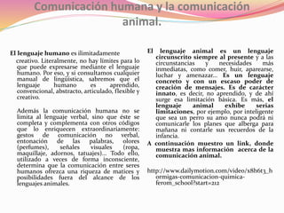 Comunicación humana y la comunicación
animal.
El lenguaje humano es ilimitadamente
creativo. Literalmente, no hay límites para lo
que puede expresarse mediante el lenguaje
humano. Por eso, y si consultamos cualquier
manual de lingüística, sabremos que el
lenguaje humano es aprendido,
convencional, abstracto, articulado, flexible y
creativo.
Además la comunicación humana no se
limita al lenguaje verbal, sino que éste se
completa y complementa con otros códigos
que lo enriquecen extraordinariamente:
gestos de comunicación no verbal,
entonación de las palabras, olores
(perfumes), señales visuales (ropa,
maquillaje, adornos, tatuajes)... Todo ello,
utilizado a veces de forma inconsciente,
determina que la comunicación entre seres
humanos ofrezca una riqueza de matices y
posibilidades fuera del alcance de los
lenguajes animales.
El lenguaje animal es un lenguaje
circunscrito siempre al presente y a las
circunstancias y necesidades más
inmediatas, como comer, huir, aparearse,
luchar y amenazar... Es un lenguaje
concreto y con un escaso poder de
creación de mensajes. Es de carácter
innato, es decir, no aprendido, y de ahí
surge esa limitación básica. Es más, el
lenguaje animal exhibe serias
limitaciones, por ejemplo, por inteligente
que sea un perro su amo nunca podrá ni
comunicarle los planes que alberga para
mañana ni contarle sus recuerdos de la
infancia.
A continuación muestro un link, donde
muestra mas información acerca de la
comunicación animal.
http://www.dailymotion.com/video/x8h6t3_h
ormigas-comunicacion-quimica-
ferom_school?start=212
 