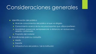 Consideraciones generales 
 Identificación del público 
 Nivel de conocimientos del público al que va dirigido. 
 Conocimiento acerca de los recursos/soportes que utilizan/prefieren 
 Modalidad: presencial, semipresencial, a distancia, en autoacceso, 
abierta, combinada. 
 Propósito del material 
 Condiciones para su consulta 
 Medio 
 Soporte 
 Infraestructura del público / de la institución 
 