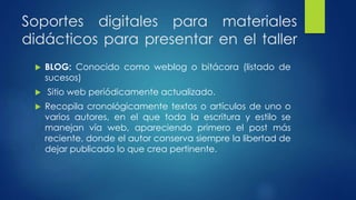 Soportes digitales para materiales 
didácticos para presentar en el taller 
 BLOG: Conocido como weblog o bitácora (listado de 
sucesos) 
 Sitio web periódicamente actualizado. 
 Recopila cronológicamente textos o artículos de uno o 
varios autores, en el que toda la escritura y estilo se 
manejan vía web, apareciendo primero el post más 
reciente, donde el autor conserva siempre la libertad de 
dejar publicado lo que crea pertinente. 
 