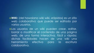 WIKI: (del hawaiano wiki wiki, «rápido») es un sitio 
web colaborativo que puede ser editado por 
varios usuarios. 
Los usuarios de un wiki pueden crear, editar, 
borrar o modificar el contenido de una página 
web, de una forma interactiva, fácil y rápida; 
dichas facilidades hacen de una wiki una 
herramienta efectiva para la escritura 
colaborativa. 
 