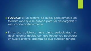  PODCAST: Es un archivo de audio generalmente en 
formato mp3 que se publica para ser descargable y 
escuchado posteriormente. 
 En su uso cotidiano, tiene cierta periodicidad, es 
decir, el autor decide con que frecuencia publicará 
un nuevo archivo, además de que duración tendrá. 
 