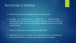 Acciones a realizar 
 Debemos explorar posibilidades de movilización. 
 Analizar la producción / selección / diseminación / 
movilización de recursos educativos abiertos que incentive la 
innovación educativa con recursos abiertos en el entorno del 
participante. 
 Definir un plan de acción para movilizar PEA. 
 Planear una “Hoja de Ruta” para documentar la movilización 
de conocimiento y de prácticas educativas a realizar. 
 