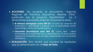  ACCIONES. De acuerdo al documento “Agenda 
Regional de Prácticas Educativas Abiertas (PEA)” 
publicado por el proyecto OportUnidad las 2 
dimensiones que puedo incluir en mi proyecto serán: 
 El enfoque pedagógico para OER (P), incluidos los aspectos de 
enseñanza y aprendizaje y enlaces con el aprendizaje social, 
aprendizaje constructivo entre pares y 
 Soluciones tecnológicas para REA (T), como será utilizar 
estándares en el repositorio de la dependencia. En él se podrán 
agregar los materiales que se bajan elaborando con sus propios 
metadatos. 
 EVALUACIÓN. Ésta tendrá que recabar los resultados 
que se determinarán en mi Hoja de Ruta. 
 
