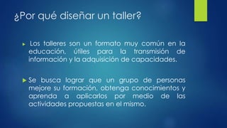 ¿Por qué diseñar un taller? 
 Los talleres son un formato muy común en la 
educación, útiles para la transmisión de 
información y la adquisición de capacidades. 
 Se busca lograr que un grupo de personas 
mejore su formación, obtenga conocimientos y 
aprenda a aplicarlos por medio de las 
actividades propuestas en el mismo. 
 