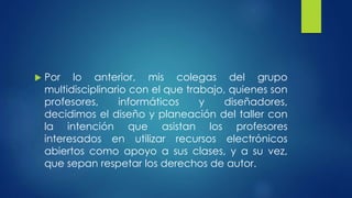  Por lo anterior, mis colegas del grupo 
multidisciplinario con el que trabajo, quienes son 
profesores, informáticos y diseñadores, 
decidimos el diseño y planeación del taller con 
la intención que asistan los profesores 
interesados en utilizar recursos electrónicos 
abiertos como apoyo a sus clases, y a su vez, 
que sepan respetar los derechos de autor. 
 
