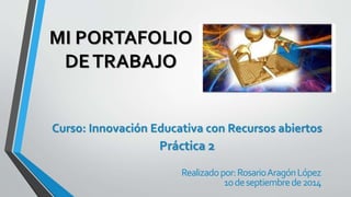 MI PORTAFOLIO 
DE TRABAJO 
Curso: Innovación Educativa con Recursos abiertos 
Práctica 2 
Realizado por: Rosario Aragón López 
10 de septiembre de 2014 
 
