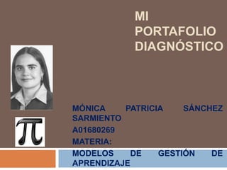 MI 
PORTAFOLIO 
DIAGNÓSTICO 
MÓNICA PATRICIA SÁNCHEZ 
SARMIENTO 
A01680269 
MATERIA: 
MODELOS DE GESTIÓN DE 
APRENDIZAJE 
 