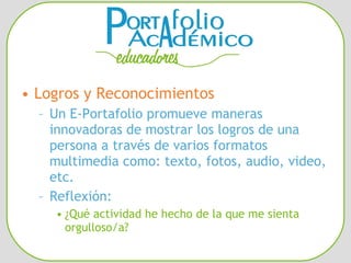 Logros y Reconocimientos Un E-Portafolio promueve maneras innovadoras de mostrar los logros de una persona a través de varios formatos multimedia como: texto, fotos, audio, video, etc. Reflexión: ¿Qué actividad he hecho de la que me sienta orgulloso/a? 