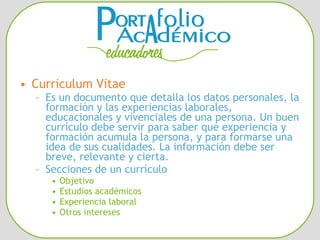 Curriculum Vitae Es un documento que detalla los datos personales, la formación y las experiencias laborales, educacionales y vivenciales de una persona. Un buen currículo debe servir para saber qué experiencia y formación acumula la persona, y para formarse una idea de sus cualidades. La información debe ser breve, relevante y cierta.  Secciones de un currículo Objetivo Estudios académicos Experiencia laboral Otros intereses 
