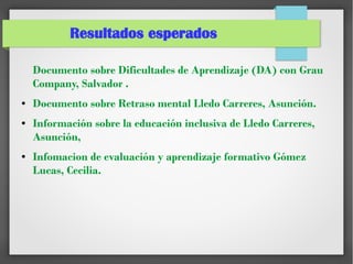 Resultados esperados
Documento sobre Dificultades de Aprendizaje (DA) con Grau
Company, Salvador .
● Documento sobre Retraso mental Lledo Carreres, Asunción.
● Información sobre la educación inclusiva de Lledo Carreres,
Asunción,
● Infomacion de evaluación y aprendizaje formativo Gómez
Lucas, Cecilia.
 