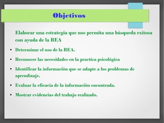 Objetivos
Elaborar una estrategia que nos permita una búsqueda exitosa
con ayuda de la REA
● Determinar el uso de la REA.
● Reconocer las necesidades en la practica psicológica
● Identificar la información que se adapte a los problemas de
aprendizaje.
● Evaluar la eficacia de la información encontrada.
● Mostrar evidencias del trabajo realizado.
 