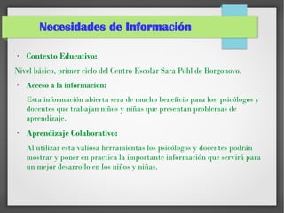 Necesidades de Información
●
Contexto Educativo:
Nivel básico, primer ciclo del Centro Escolar Sara Pohl de Borgonovo.
●
Acceso a la informacion:
Esta información abierta sera de mucho beneficio para los psicólogos y
docentes que trabajan niños y niñas que presentan problemas de
aprendizaje.
●
Aprendizaje Colaborativo:
Al utilizar esta valiosa herramientas los psicólogos y docentes podrán
mostrar y poner en practica la importante información que servirá para
un mejor desarrollo en los niños y niñas.
 