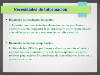 Necesidades de Información
● Desarrollo de estudiantes integrales:
al fomentar los conocimientos obtenidos por los psicólogos y
docentes podrán compartir la información y poner en practica lo
aprendido para ayudar a sus estudiantes niños con PA.
● Desarrollo de nuevas competencias:
Utilizando los REA los psicólogos y docentes podrán adquirir y
mejorar sus conocimientos y de esta forma aprender a nuevas
técnicas para mejorar los problemas de aprendizaje en el contexto
que se encuentren.
 