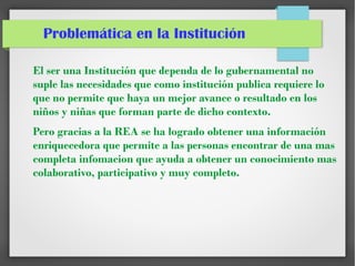 Problemática en la Institución
El ser una Institución que dependa de lo gubernamental no
suple las necesidades que como institución publica requiere lo
que no permite que haya un mejor avance o resultado en los
niños y niñas que forman parte de dicho contexto.
Pero gracias a la REA se ha logrado obtener una información
enriquecedora que permite a las personas encontrar de una mas
completa infomacion que ayuda a obtener un conocimiento mas
colaborativo, participativo y muy completo.
 