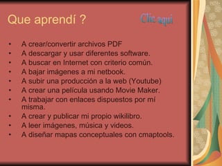 Que aprendí ? A crear/convertir archivos PDF A descargar y usar diferentes software. A buscar en Internet con criterio común. A bajar imágenes a mi netbook. A subir una producción a la web (Youtube) A crear una película usando Movie Maker. A trabajar con enlaces dispuestos por mí misma. A crear y publicar mi propio wikilibro. A leer imágenes, música y videos. A diseñar mapas conceptuales con cmaptools. Clic aqui 