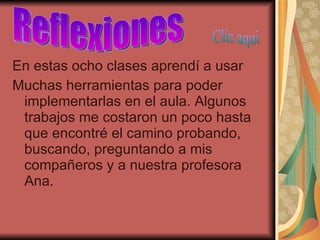 En estas ocho clases aprendí a usar  Muchas herramientas para poder implementarlas en el aula. Algunos trabajos me costaron un poco hasta que encontré el camino probando, buscando, preguntando a mis compañeros y a nuestra profesora Ana. Reflexiones Clic aqui 