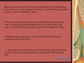 Algunos programas ya los había experimentado pero realicé tareas por primera vez, como publicar en la Web, usar Wikipedia para crear un libro, usar el Cmaptools, y otras. Pienso que una de los recursos que necesitaríamos manejar es usar la compus para poder trabajar en red con los chicos, que vean mi escritorio virtual y poder compartir actividades con ellos. También quisiera aprender a usar el programa Maestro para interactuar con los alumnos……. … ..pero pienso que cualquier otra actividad que venga por delante nos será útil para poder progresar en nuestra labor de todos los días. Clic aqui 