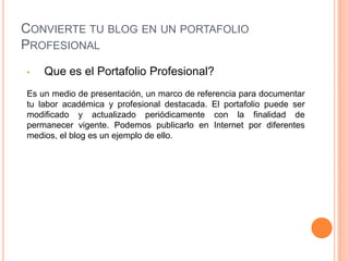 Convierte tu blog en un portafolio ProfesionalQue es el Portafolio Profesional?Es un medio de presentación, un marco de referencia para documentar tu labor académica y profesional destacada. El portafolio puede ser modificado y actualizado periódicamente con la finalidad de permanecer vigente. Podemos publicarlo en Internet por diferentes medios, el blog es un ejemplo de ello.