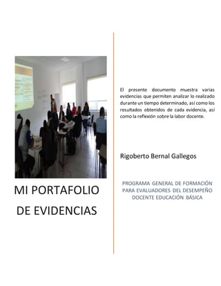 MI PORTAFOLIO
DE EVIDENCIAS
El presente documento muestra varias
evidencias que permiten analizar lo realizado
durante un tiempo determinado, así como los
resultados obtenidos de cada evidencia, así
como la reflexión sobre la labor docente.
Rigoberto Bernal Gallegos
PROGRAMA GENERAL DE FORMACIÓN
PARA EVALUADORES DEL DESEMPEÑO
DOCENTE EDUCACIÓN BÁSICA
 