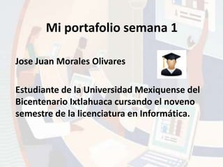 Mi portafolio semana 1 
Jose Juan Morales Olivares 
Estudiante de la Universidad Mexiquense del 
Bicentenario Ixtlahuaca cursando el noveno 
semestre de la licenciatura en Informática. 
 