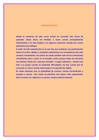 REFLEXIONES



Desde el comienzo de este curso virtual he conocido otra forma de
aprender. Hasta ahora me limitaba a hacer cursos principalmente
relacionados a mi área (Inglés) y en algunas ocasiones mandar por correo
electrónico los trabajos.
A partir de esta capacitación en la que hay que mantener una participación
activa en el foro, debatir y compartir experiencias con compañeros que sólo
conozco virtualmente, una tutora con quien también sólo me he comunicado
virtualmente pero a quien le he tomado cariño porque todas las semanas
nos alienta a todos los “alumnos virtuales” a seguir adelante y orienta muy
bien a su grupo cuando se presentan dificultades, me doy cuenta que he
conocido un nuevo mundo relacionado a la capacitación digital.
En estas semanas tuve la posibilidad de conocer nuevas herramientas y
empezar a pensar otro modo de planificar mis clases. Esta capacitación
abre la mente con respecto a re pensar nuestra práctica docente.
 