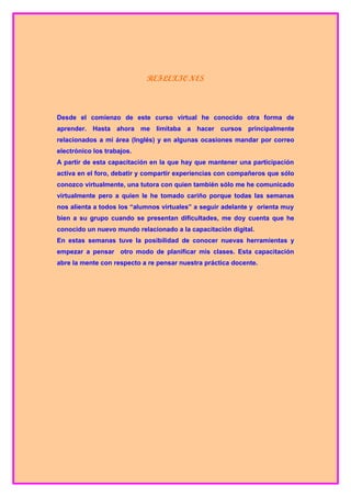 REFLEXIONES



Desde el comienzo de este curso virtual he conocido otra forma de
aprender. Hasta ahora me limitaba a hacer cursos principalmente
relacionados a mi área (Inglés) y en algunas ocasiones mandar por correo
electrónico los trabajos.
A partir de esta capacitación en la que hay que mantener una participación
activa en el foro, debatir y compartir experiencias con compañeros que sólo
conozco virtualmente, una tutora con quien también sólo me he comunicado
virtualmente pero a quien le he tomado cariño porque todas las semanas
nos alienta a todos los “alumnos virtuales” a seguir adelante y orienta muy
bien a su grupo cuando se presentan dificultades, me doy cuenta que he
conocido un nuevo mundo relacionado a la capacitación digital.
En estas semanas tuve la posibilidad de conocer nuevas herramientas y
empezar a pensar otro modo de planificar mis clases. Esta capacitación
abre la mente con respecto a re pensar nuestra práctica docente.
 