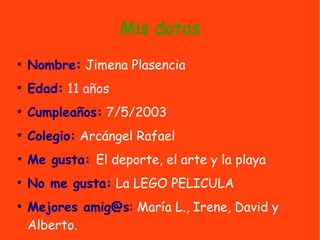 Mis datos
●
Nombre: Jimena Plasencia
●
Edad: 11 años
●
Cumpleaños: 7/5/2003
●
Colegio: Arcángel Rafael
●
Me gusta: El deporte, el arte y la playa
●
No me gusta: La LEGO PELICULA
●
Mejores amig@s: María L., Irene, David y
Alberto.
 