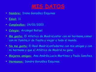 MIS DATOS
●
Nombre: Irene González Esquinas
●
Edad: 11
●
Cumpleaños: 24/01/2003
●
Colegio: Arcángel Rafael
●
Me gusta: El Atletico de Madrid,estar con mi hermana,comer
con mi familia,ir de fiesta y viajar a todo el mundo.
●
No me gusta: El Real Madrid,enfadarme con mis amigas y con
mi hermana y que el Atlético de Madrid no gane.
●
Mejores amigas: Ana Andrés,Lucia Martinez y Paula Sanchez.
●
Hermanos: Sandra González Esquinas.
 