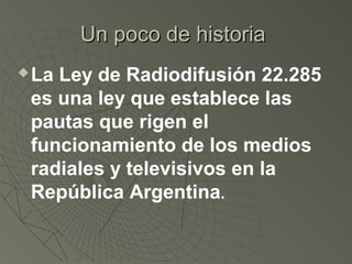 Un poco de historiaUn poco de historia
La Ley de Radiodifusión 22.285
es una ley que establece las
pautas que rigen el
funcionamiento de los medios
radiales y televisivos en la
República Argentina.
 