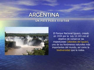 ARGENTINA  UN PAIS PARA VISITAR El Parque Nacional Iguazú, creado en 1934 por la  Ley 12.103 con el objetivo de conservar las majestuosas  Cataratas del Iguazú , uno de los fenómenos naturales más importantes del mundo, así como la  biodiversidad  que la rodea.  