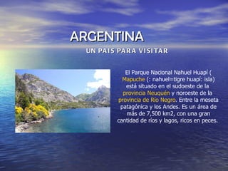 ARGENTINA  UN PAIS PARA VISITAR El Parque Nacional Nahuel Huapí ( Mapuche  (: nahuel=tigre huapí: isla) está situado en el sudoeste de la  provincia Neuquén  y noroeste de la  provincia de Río Negro . Entre la meseta patagónica y los Andes. Es un área de más de 7,500 km2, con una gran cantidad de ríos y lagos, ricos en peces.  