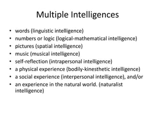 Multiple Intelligences words (linguistic intelligence) numbers or logic (logical-mathematical intelligence) pictures (spatial intelligence) music (musical intelligence) self-reflection (intrapersonal intelligence) a physical experience (bodily-kinesthetic intelligence) a social experience (interpersonal intelligence), and/or an experience in the natural world. (naturalist intelligence) 