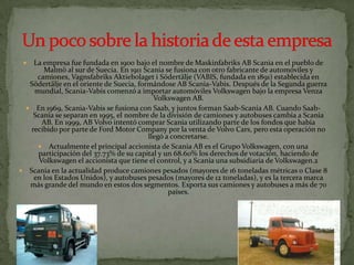 La empresa fue fundada en 1900 bajo el nombre de Maskinfabriks AB Scania en el pueblo de Malmö al sur de Suecia. En 1911 Scania se fusiona con otro fabricante de automóviles y camiones, VagnsfabriksAktiebolaget i Södertälje (VABIS, fundada en 1891) establecida en Södertälje en el oriente de Suecia, formándose AB Scania-Vabis. Después de la Segunda guerra mundial, Scania-Vabis comenzó a importar automóviles Volkswagen bajo la empresa Venza Volkswagen AB.En 1969, Scania-Vabis se fusiona con Saab, y juntos forman Saab-Scania AB. Cuando Saab-Scania se separan en 1995, el nombre de la división de camiones y autobuses cambia a Scania AB. En 1999, AB Volvo intentó comprar Scania utilizando parte de los fondos que había recibido por parte de Ford Motor Company por la venta de Volvo Cars, pero esta operación no llegó a concretarse.Actualmente el principal accionista de Scania AB es el Grupo Volkswagen, con una participación del 37.73% de su capital y un 68.60% los derechos de votación, haciendo de Volkswagen el accionista que tiene el control, y a Scania una subsidiaria de Volkswagen.2Scania en la actualidad produce camiones pesados (mayores de 16 toneladas métricas o Clase 8 en los Estados Unidos), y autobuses pesados (mayores de 12 toneladas), y es la tercera marca más grande del mundo en estos dos segmentos. Exporta sus camiones y autobuses a más de 70 países. Un poco sobre la historia de esta empresa