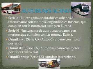 Serie K : Nueva gama de autobuses urbanos e interurbanos con motores longitudinales traseros, que cumplen con la normativa euro 5 en EuropaSerie N :Nueva gama de autobuses urbanos con motores que cumplen con las normas Euro 4.OmniLink : (Serie CK) Autobús urbano con motor posterior.OmniCity: (Serie CN) Autobús urbano con motor posterior transversal.OmniExpress: (Serie LK) Autobús interurbano.AUTOBUSES SCANIA