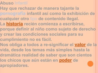 Abuso Infantil
Hay que rechazar de manera tajante la
pornografía infantil así como la exhibición de
cualquier otro tipo de contenido ilegal.
La historia recién comienza a escribirse,
porque definir al niño como sujeto de derecho
y crear las condiciones sociales para su
cumplimiento no es fácil.
Nos obliga a todos a re-significar el valor de la
vida, desde los temas más simples hasta la
dramática realidad de saber que son cientos
los chicos que aún están en poder de
apropiadores.
 
