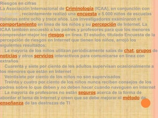 Riesgos en cifras
La Asociación Internacional de Criminología (ICAA), en conjunción con
Symantec, recientemente realizó una encuesta a 5.000 niños de escuelas
italianas entre ocho y trece años. Los investigadores examinaron el
comportamiento en línea de los niños y su percepción de Internet. La
ICAA también encuestó a los padres y profesores para que los menores
comprendan mejor los riesgos en línea. El estudio, titulado Encuesta de la
percepción de riesgos en Internet que tienen los niños, arrojó los
siguientes resultados:
La mayoría de los niños utilizan periódicamente salas de chat, grupos de
noticias y otros servicios interactivos para comunicarse en línea con
extraños
Cuarenta y siete por ciento de los adultos supervisan ocasionalmente a
los menores que están en Internet
Veintisiete por ciento de los niños no son supervisados
Treinta y cuatro por ciento de los niños nunca reciben consejos de los
padres sobre lo que deben y no deben hacer cuando naveguen en Internet
La mayoría de profesores no están seguros acerca de la forma de
abordar el tema de Internet y creen que se debe mejorar el método de
enseñanza de las destrezas de TI
 