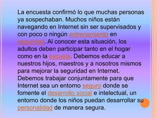 La encuesta confirmó lo que muchas personas
ya sospechaban. Muchos niños están
navegando en Internet sin ser supervisados y
con poco o ningún entrenamiento en
seguridad. Al conocer esta situación, los
adultos deben participar tanto en el hogar
como en la escuela. Debemos educar a
nuestros hijos, maestros y a nosotros mismos
para mejorar la seguridad en Internet.
Debemos trabajar conjuntamente para que
Internet sea un entorno seguro donde se
fomente el desarrollo social e intelectual, un
entorno donde los niños puedan desarrollar su
personalidad de manera segura.
 