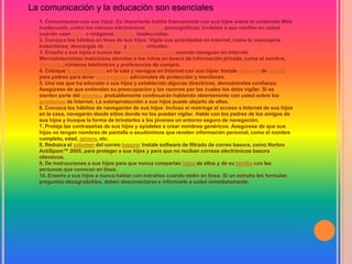 La comunicación y la educación son esenciales
  1. Comuníquese con sus hijos: Es importante hablar francamente con sus hijos sobre el contenido Web
  inadecuado, como los correos electrónicos basura pornográficos. Invítelos a que confíen en usted
  cuando vean texto o imágenes gráficas inadecuadas.
  2. Conozca los hábitos en línea de sus hijos: Vigile sus actividades en Internet, como la mensajería
  instantánea, descargas de música y juegos virtuales.
  3. Enseñe a sus hijos a nunca dar información personal cuando naveguen en Internet:
  Mercadotecnistas maliciosos abordan a los niños en busca de información privada, como el nombre,
  dirección, números telefónicos y preferencias de compra.
  4. Coloque la computadora en la sala y navegue en Internet con sus hijos: Instale software de control
  para padres para tener herramientas adicionales de protección y monitoreo.
  5. Una vez que ha educado a sus hijos y establecido algunas directrices, demuéstreles confianza:
  Asegúrese de que entiendan su preocupación y las razones por las cuales los debe vigilar. Si se
  sienten parte del proceso, probablemente continuarán hablando abiertamente con usted sobre los
  problemas de Internet. La sobreprotección a sus hijos puede alejarlo de ellos.
  6. Conozca los hábitos de navegación de sus hijos: Incluso si restringe el acceso a Internet de sus hijos
  en la casa, navegarán desde sitios donde no los puedan vigilar. Hable con los padres de los amigos de
  sus hijos y busque la forma de brindarles a los jóvenes un entorno seguro de navegación.
  7. Proteja las contraseñas de sus hijos y ayúdeles a crear nombres genéricos. Asegúrese de que sus
  hijos no tengan nombres de pantalla o seudónimos que revelen información personal, como el nombre
  completo, edad, género, etc.
  8. Reduzca el volumen del correo basura: Instale software de filtrado de correo basura, como Norton
  AntiSpam™ 2005, para proteger a sus hijos y para que no reciban correos electrónicos basura
  ofensivos.
  9. De instrucciones a sus hijos para que nunca compartan fotos de ellos y de su familia con las
  personas que conocen en línea.
  10. Enseñe a sus hijos a nunca hablar con extraños cuando estén en línea: Si un extraño les formulan
  preguntas desagradables, deben desconectarse e informarle a usted inmediatamente.
 