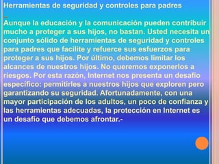Herramientas de seguridad y controles para padres

Aunque la educación y la comunicación pueden contribuir
mucho a proteger a sus hijos, no bastan. Usted necesita un
conjunto sólido de herramientas de seguridad y controles
para padres que facilite y refuerce sus esfuerzos para
proteger a sus hijos. Por último, debemos limitar los
alcances de nuestros hijos. No queremos exponerlos a
riesgos. Por esta razón, Internet nos presenta un desafío
específico: permitirles a nuestros hijos que exploren pero
garantizando su seguridad. Afortunadamente, con una
mayor participación de los adultos, un poco de confianza y
las herramientas adecuadas, la protección en Internet es
un desafío que debemos afrontar.-
 
