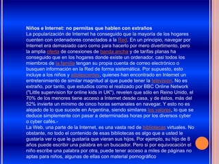 Niños e Internet: no permitas que hablen con extraños
La popularización de Internet ha conseguido que la mayoría de los hogares
cuenten con ordenadores conectados a la Red. En un principio, navegar por
Internet era demasiado caro como para hacerlo por mero divertimento, pero
la amplia oferta de conexiones de banda ancha y de tarifas planas ha
conseguido que en los hogares donde existe un ordenador, casi todos los
miembros de la familia tengan su propia cuenta de correo electrónico o
busquen información en la Red de forma sistemática. Por supuesto, esto
incluye a los niños y adolescentes, quienes han encontrado en Internet un
entretenimiento de similar magnitud al que puede tener la televisión. No es
extraño, por tanto, que estudios como el realizado por BBC Online Network
("Little supervision for online kids in UK"), revelen que sólo en Reino Unido, el
70% de los menores tiene acceso a Internet desde casa, y de éstos, más del
52% invierte un mínimo de cinco horas semanales en navegar. Y esto no es
alejado de lo que sucede en Argentina, siendo similares los valores, lo que se
deduce simplemente con pasar a determinadas horas por los diversos cyber
o cyber cafés.-
La Web, una parte de la Internet, es una vasta red de bibliotecas virtuales. No
obstante, no todo el contenido de esas bibliotecas es algo que a usted le
gustaría ver o que le gustaría que vieran sus hijos. Por ejemplo, su hijo de 8
años puede escribir una palabra en un buscador. Pero si por equivocación el
niño escribe una palabra por otra, puede tener acceso a miles de páginas no
aptas para niños, algunas de ellas con material pornográfico.
 