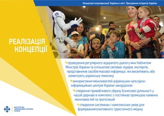 Концепція популяризації України в світі. Просування інтересів України
МІНІСТЕРСТВО
ІНФОРМАЦІЙНОЇ ПОЛІТИКИ
УКРАЇНИ
РЕАЛІЗАЦІЯ
КОНЦЕПЦІЇ
проведення регулярного відкритого діалогу між Кабінетом
Міністрів України та спільнотою світових лідерів, експертів,
представників засобів масової інформації, які висвітлюють або
коментують українську тематику
використання можливостей українських культурно-
інформаційних центрів України закордоном
створення привабливого образу бізнесової діяльності у
нашій державі в комплексі з постійною промоцією наявних
можливостей та пропозицій
створення системних і комплексних умов для
формуванняпозитивного туристичного іміджу
 