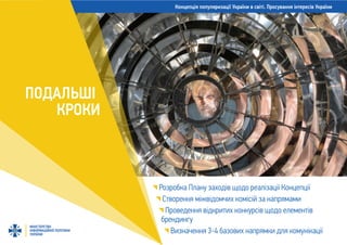 Концепція популяризації України в світі. Просування інтересів України
МІНІСТЕРСТВО
ІНФОРМАЦІЙНОЇ ПОЛІТИКИ
УКРАЇНИ
ПОДАЛЬШІ
КРОКИ
Розробка Плану заходів щодо реалізації Концепції
Створення міжвідомчих комісій за напрямами
Проведення відкритих конкурсів щодо елементів
брендингу
Визначення 3-4 базових напрямки для комунікації
 