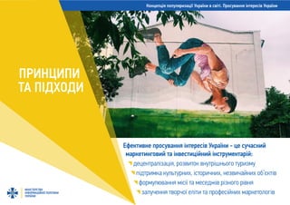 Концепція популяризації України в світі. Просування інтересів України
МІНІСТЕРСТВО
ІНФОРМАЦІЙНОЇ ПОЛІТИКИ
УКРАЇНИ
Ефективне просування інтересів України - це сучасний
маркетинговий та інвестиційний інструментарій:
децентралізація, розвиток внутрішнього туризму
підтримка культурних, історичних, незвичайних об’єктів
формулювання місії та меседжів різного рівня
залучення творчої еліти та професійних маркетологів
ПРИНЦИПИ
ТА ПІДХОДИ
 