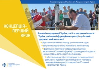 Концепція популяризації України в світі. Просування інтересів України
МІНІСТЕРСТВО
ІНФОРМАЦІЙНОЇ ПОЛІТИКИ
УКРАЇНИ
КОНЦЕПЦІЯ–
ПЕРШИЙ
КРОК
Концепція популяризації України у світі та просування інтересів
України у світовому інформаційному просторі - це базовий
документ, який має на меті:
окреслення системного підходу до поставлених задач
залучення широкого кола учасників та агентів впливу
формування позитивного образу України шляхом
висвітлення об’єктивної інформації про конкурентні переваги,
сильні сторони, вагомі досягнення держави
забезпечення постійної оперативної та скоординованої
діяльності з підготовки і розповсюдження у світовому
інформаційному просторі правдивої та об’єктивної
інформації про Україну
 